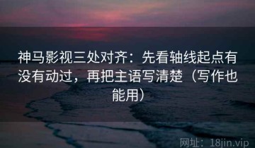神马影视三处对齐：先看轴线起点有没有动过，再把主语写清楚（写作也能用）