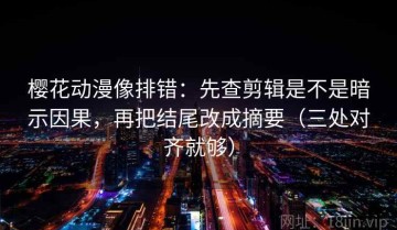 樱花动漫像排错：先查剪辑是不是暗示因果，再把结尾改成摘要（三处对齐就够）