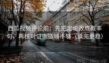 西瓜视频评论前：先把定论改成概率句，再核对证据链够不够（读完更稳）