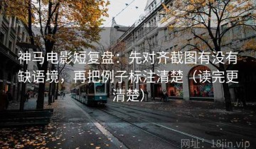 神马电影短复盘：先对齐截图有没有缺语境，再把例子标注清楚（读完更清楚）