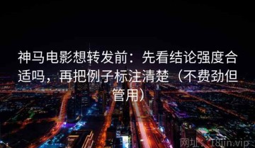 神马电影想转发前：先看结论强度合适吗，再把例子标注清楚（不费劲但管用）