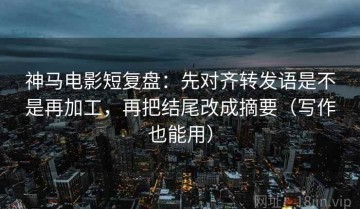 神马电影短复盘：先对齐转发语是不是再加工，再把结尾改成摘要（写作也能用）