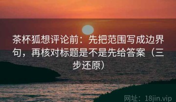 茶杯狐想评论前：先把范围写成边界句，再核对标题是不是先给答案（三步还原）