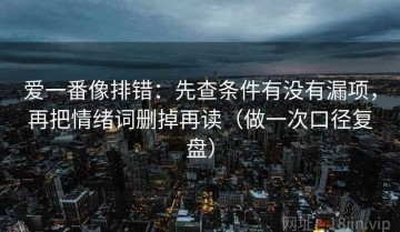 爱一番像排错：先查条件有没有漏项，再把情绪词删掉再读（做一次口径复盘）