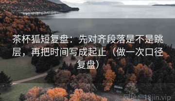 茶杯狐短复盘：先对齐段落是不是跳层，再把时间写成起止（做一次口径复盘）