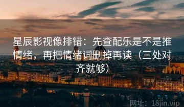 星辰影视像排错：先查配乐是不是推情绪，再把情绪词删掉再读（三处对齐就够）