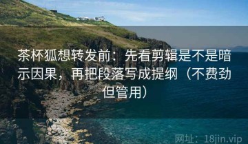 茶杯狐想转发前：先看剪辑是不是暗示因果，再把段落写成提纲（不费劲但管用）