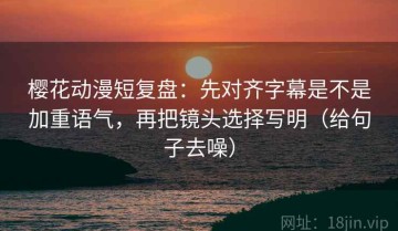 樱花动漫短复盘：先对齐字幕是不是加重语气，再把镜头选择写明（给句子去噪）