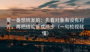 爱一番想转发前：先看对象有没有对齐，再把结论拆成两步（一句检视就懂）