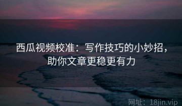 西瓜视频校准：写作技巧的小妙招，助你文章更稳更有力