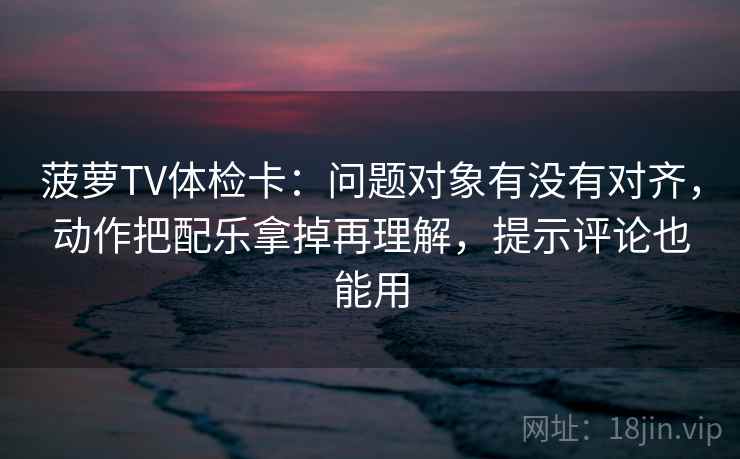 菠萝TV体检卡：问题对象有没有对齐，动作把配乐拿掉再理解，提示评论也能用