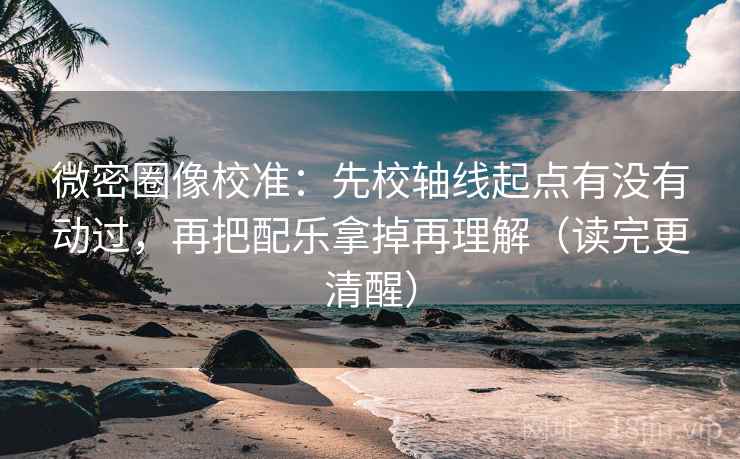 微密圈像校准：先校轴线起点有没有动过，再把配乐拿掉再理解（读完更清醒）