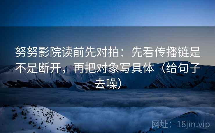 努努影院读前先对拍：先看传播链是不是断开，再把对象写具体（给句子去噪）