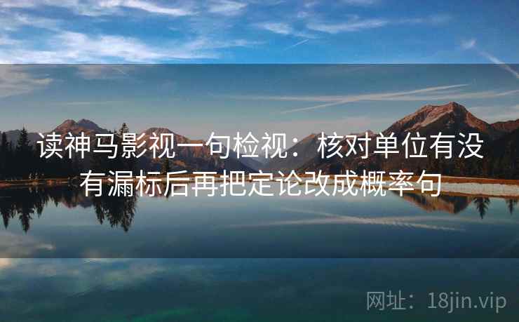 读神马影视一句检视：核对单位有没有漏标后再把定论改成概率句