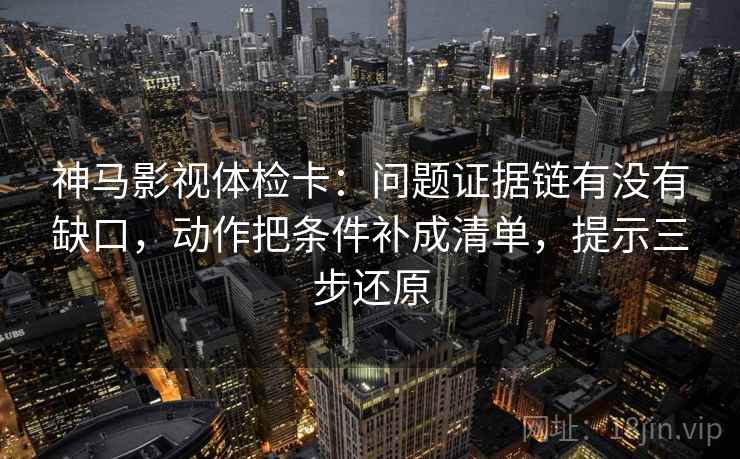 神马影视体检卡：问题证据链有没有缺口，动作把条件补成清单，提示三步还原