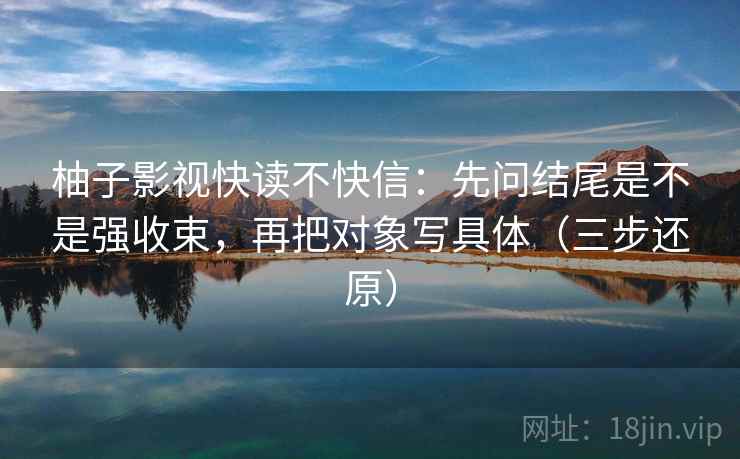 柚子影视快读不快信：先问结尾是不是强收束，再把对象写具体（三步还原）