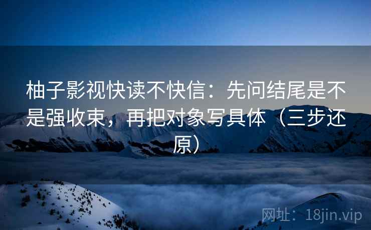 柚子影视快读不快信：先问结尾是不是强收束，再把对象写具体（三步还原）
