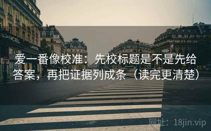 爱一番像校准：先校标题是不是先给答案，再把证据列成条（读完更清楚）