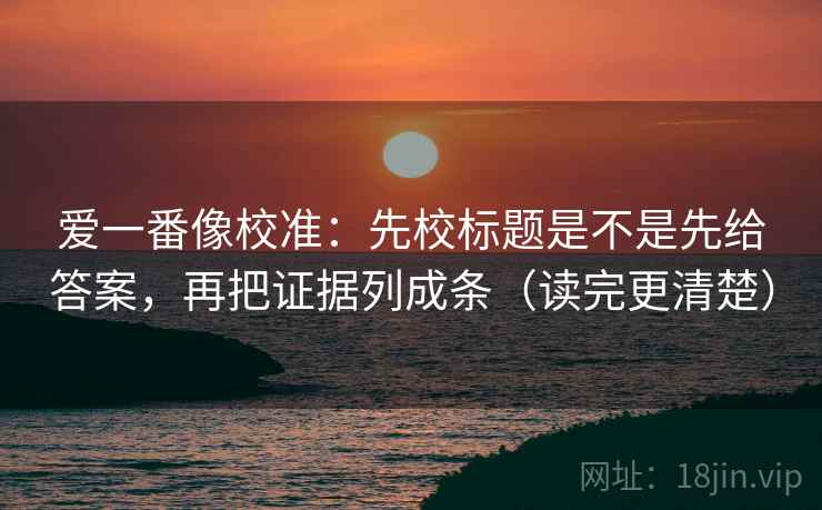 爱一番像校准：先校标题是不是先给答案，再把证据列成条（读完更清楚）