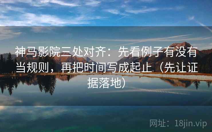 神马影院三处对齐：先看例子有没有当规则，再把时间写成起止（先让证据落地）