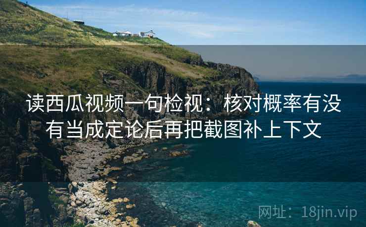 读西瓜视频一句检视：核对概率有没有当成定论后再把截图补上下文