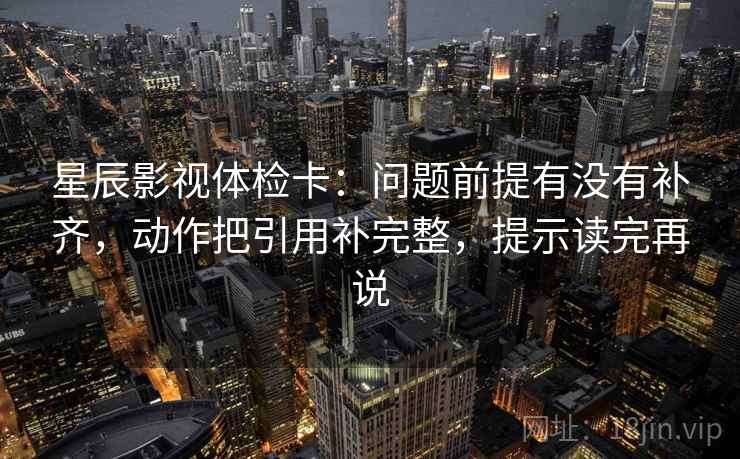 星辰影视体检卡：问题前提有没有补齐，动作把引用补完整，提示读完再说