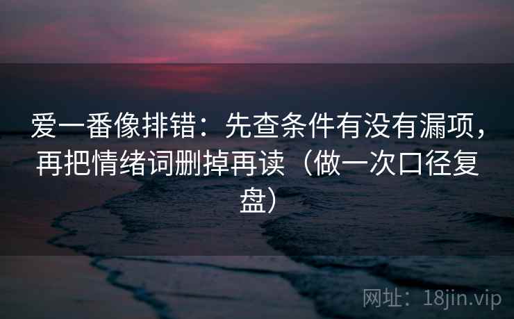 爱一番像排错：先查条件有没有漏项，再把情绪词删掉再读（做一次口径复盘）