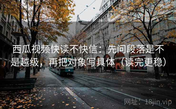 西瓜视频快读不快信：先问段落是不是越级，再把对象写具体（读完更稳）