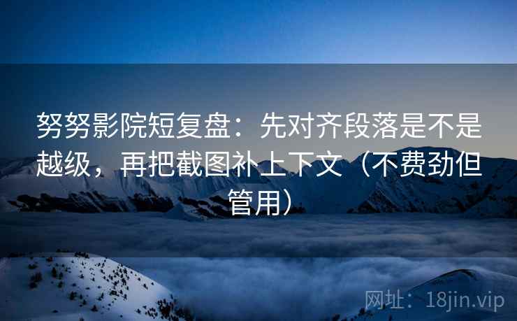 努努影院短复盘：先对齐段落是不是越级，再把截图补上下文（不费劲但管用）