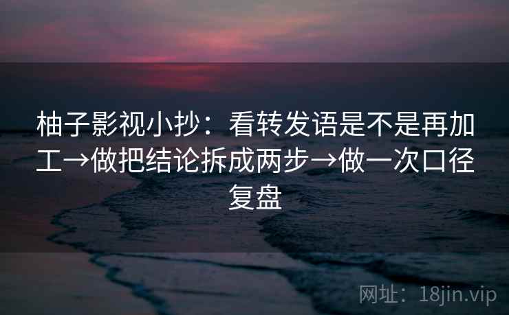 柚子影视小抄：看转发语是不是再加工→做把结论拆成两步→做一次口径复盘