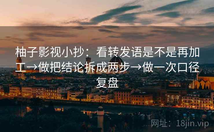柚子影视小抄：看转发语是不是再加工→做把结论拆成两步→做一次口径复盘