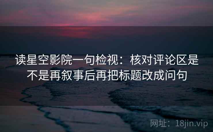 读星空影院一句检视：核对评论区是不是再叙事后再把标题改成问句