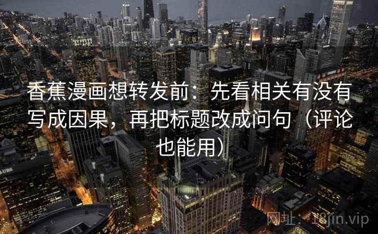 香蕉漫画想转发前：先看相关有没有写成因果，再把标题改成问句（评论也能用）