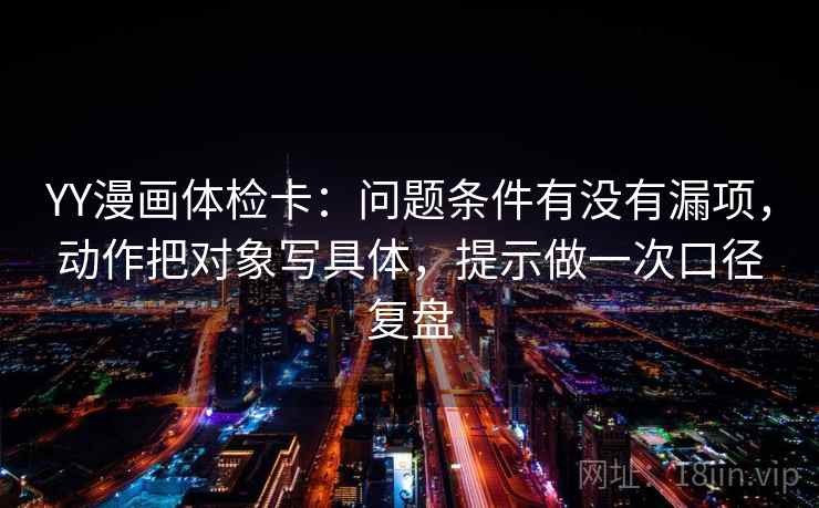 YY漫画体检卡：问题条件有没有漏项，动作把对象写具体，提示做一次口径复盘