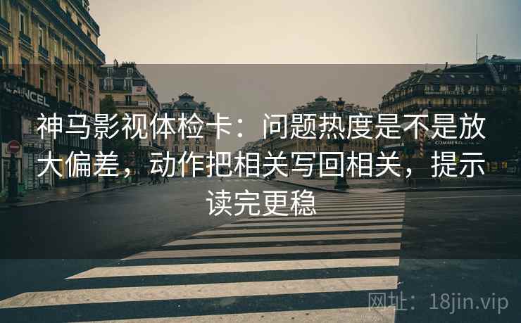 神马影视体检卡：问题热度是不是放大偏差，动作把相关写回相关，提示读完更稳