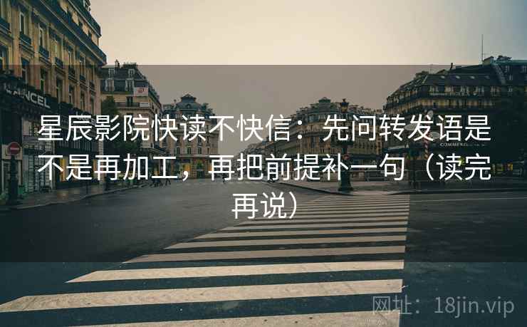 星辰影院快读不快信:先问转发语是不是再加工,再把前提补一句(读完再说) 星辰影院快读不快信:先问转发语是不是再加工,再把前提补一句(读完再说)