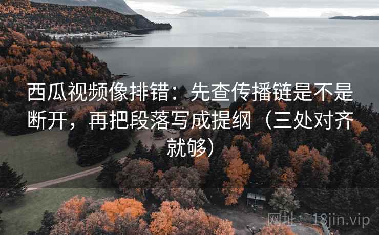 西瓜视频像排错：先查传播链是不是断开，再把段落写成提纲（三处对齐就够）