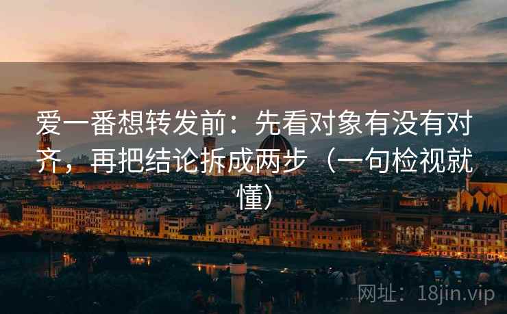 爱一番想转发前：先看对象有没有对齐，再把结论拆成两步（一句检视就懂）