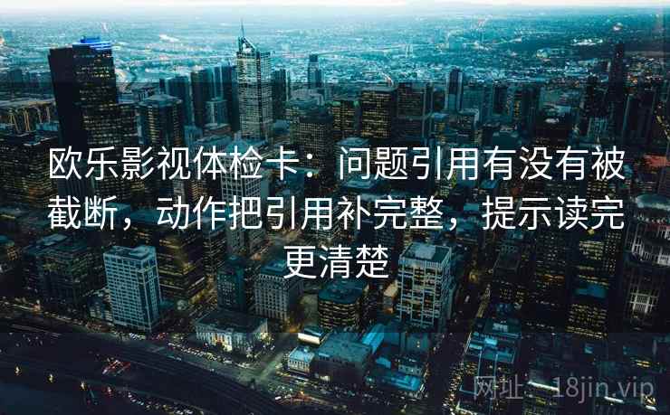 欧乐影视体检卡：问题引用有没有被截断，动作把引用补完整，提示读完更清楚