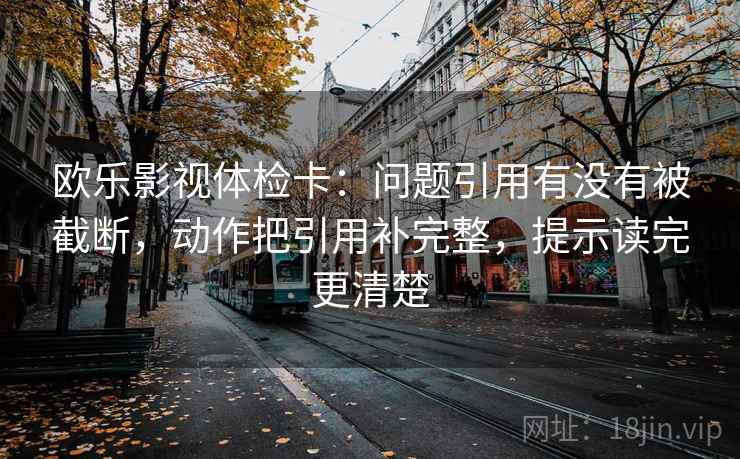 欧乐影视体检卡：问题引用有没有被截断，动作把引用补完整，提示读完更清楚