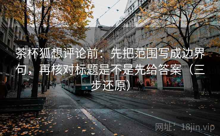 茶杯狐想评论前:先把范围写成边界句,再核对标题是不是先给答案(三步还原) 茶杯狐想评论前:先把范围写成边界句,再核对标题是不是先给答案(三步还原)