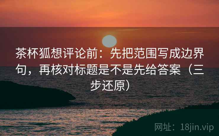 茶杯狐想评论前:先把范围写成边界句,再核对标题是不是先给答案(三步还原) 茶杯狐想评论前:先把范围写成边界句,再核对标题是不是先给答案(三步还原)