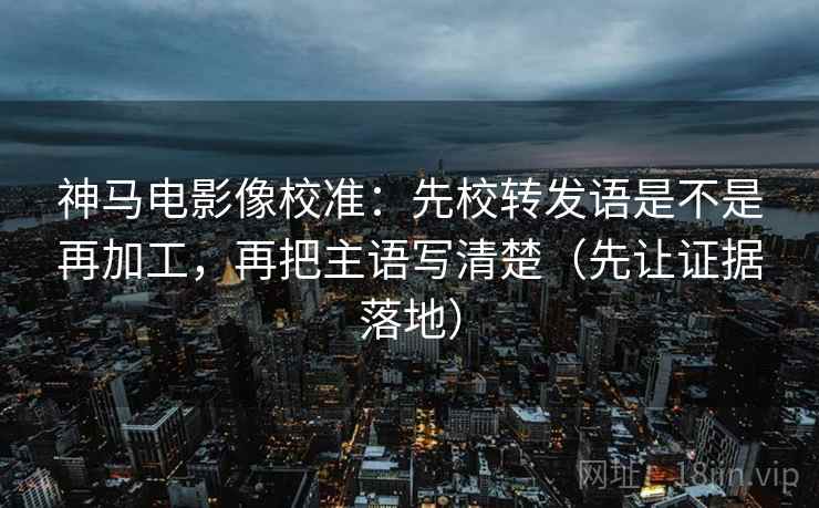 神马电影像校准:先校转发语是不是再加工,再把主语写清楚(先让证据落地) 神马电影像校准:先校转发语是不是再加工,再把主语写清楚(先让证据落地)