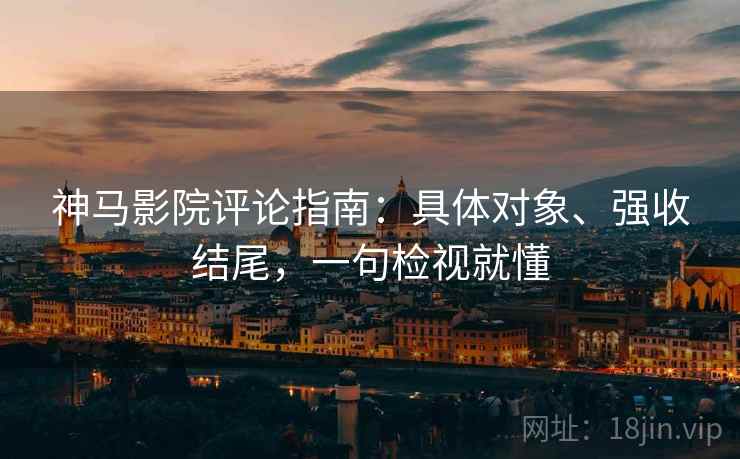 神马影院评论指南：具体对象、强收结尾，一句检视就懂