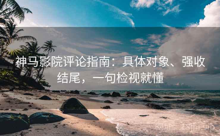 神马影院评论指南：具体对象、强收结尾，一句检视就懂