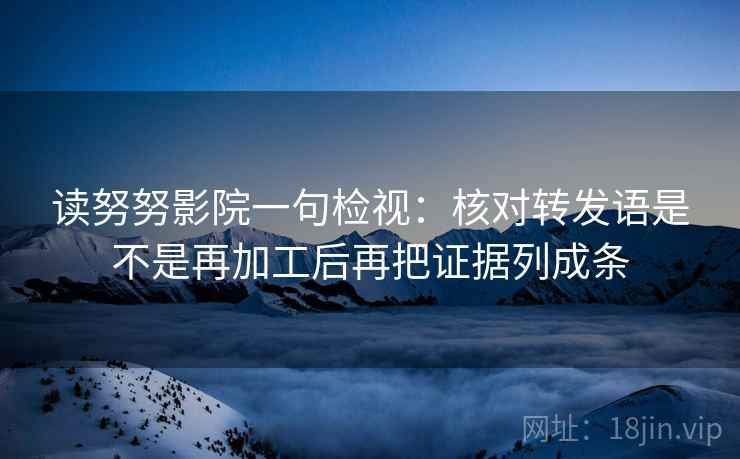 读努努影院一句检视:核对转发语是不是再加工后再把证据列成条 读努努影院一句检视:核对转发语是不是再加工后再把证据列成条