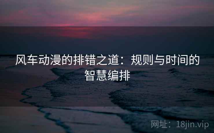 风车动漫的排错之道:规则与时间的智慧编排 风车动漫的排错之道:规则与时间的智慧编排