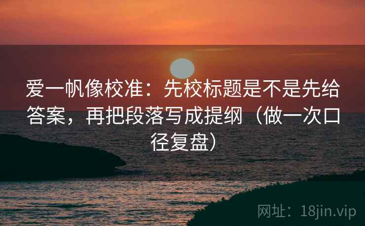 爱一帆像校准:先校标题是不是先给答案,再把段落写成提纲(做一次口径复盘) 爱一帆像校准:先校标题是不是先给答案,再把段落写成提纲(做一次口径复盘)