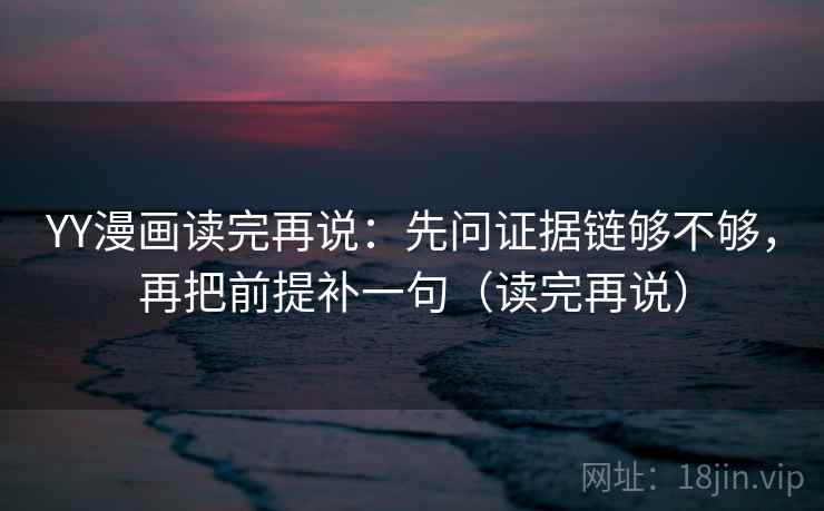 YY漫画读完再说：先问证据链够不够，再把前提补一句（读完再说）