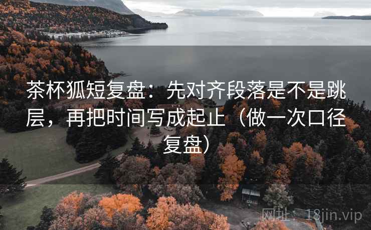 茶杯狐短复盘:先对齐段落是不是跳层,再把时间写成起止(做一次口径复盘) 茶杯狐短复盘:先对齐段落是不是跳层,再把时间写成起止(做一次口径复盘)